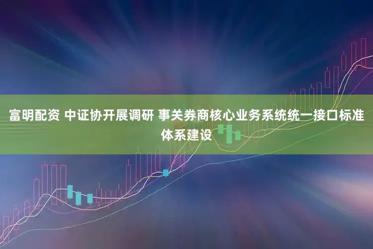 富明配资 中证协开展调研 事关券商核心业务系统统一接口标准体系建设
