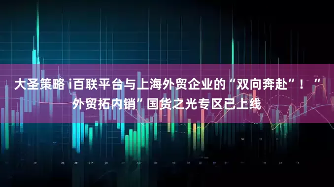 大圣策略 i百联平台与上海外贸企业的“双向奔赴”！“外贸拓内销”国货之光专区已上线