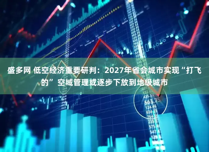 盛多网 低空经济重要研判：2027年省会城市实现“打飞的” 空域管理或逐步下放到地级城市
