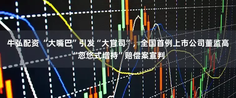 牛弘配资 “大嘴巴”引发“大官司”，全国首例上市公司董监高“忽悠式增持”赔偿案宣判