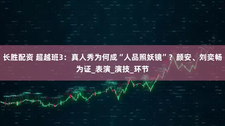 长胜配资 超越班3：真人秀为何成“人品照妖镜”？颜安、刘奕畅为证_表演_演技_环节