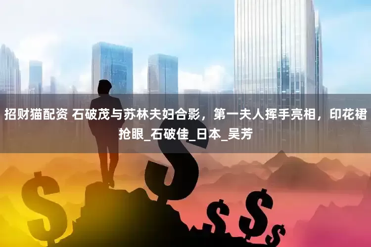 招财猫配资 石破茂与苏林夫妇合影，第一夫人挥手亮相，印花裙抢眼_石破佳_日本_吴芳