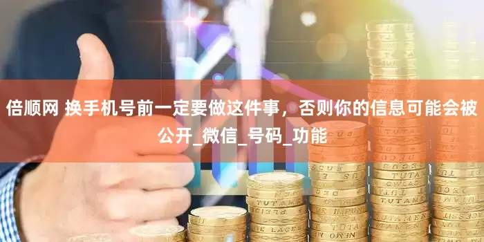 倍顺网 换手机号前一定要做这件事，否则你的信息可能会被公开_微信_号码_功能