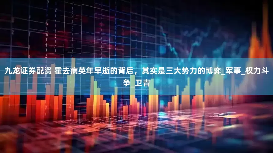 九龙证券配资 霍去病英年早逝的背后，其实是三大势力的博弈_军事_权力斗争_卫青