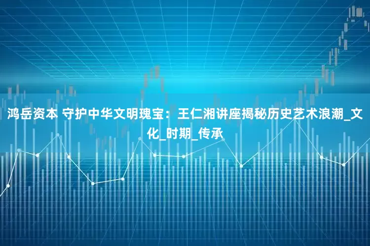 鸿岳资本 守护中华文明瑰宝：王仁湘讲座揭秘历史艺术浪潮_文化_时期_传承