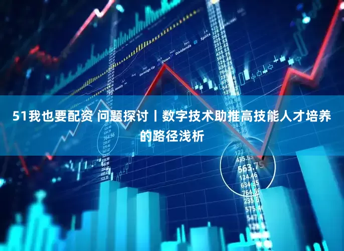 51我也要配资 问题探讨丨数字技术助推高技能人才培养的路径浅析