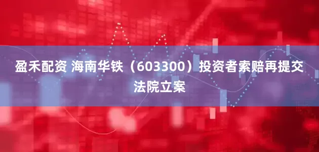 盈禾配资 海南华铁（603300）投资者索赔再提交法院立案