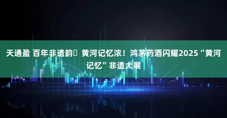 天通盈 百年非遗韵・黄河记忆浓！鸿茅药酒闪耀2025“黄河记忆”非遗大展