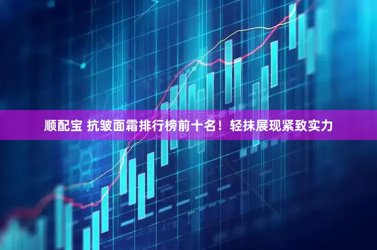 顺配宝 抗皱面霜排行榜前十名！轻抹展现紧致实力