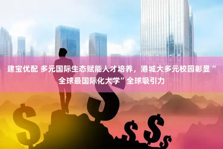 建宝优配 多元国际生态赋能人才培养，港城大多元校园彰显“全球最国际化大学”全球吸引力