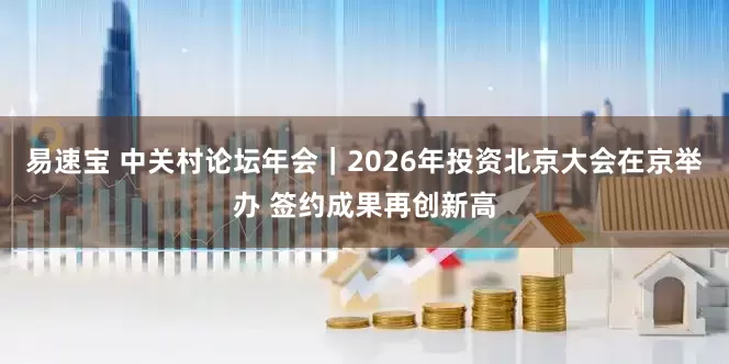 易速宝 中关村论坛年会｜2026年投资北京大会在京举办 签约成果再创新高